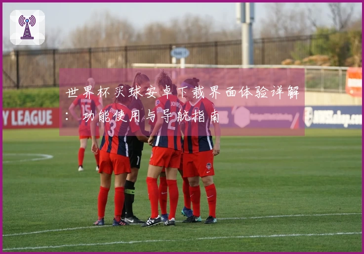 世界杯买球安卓下载界面体验详解：功能使用与导航指南