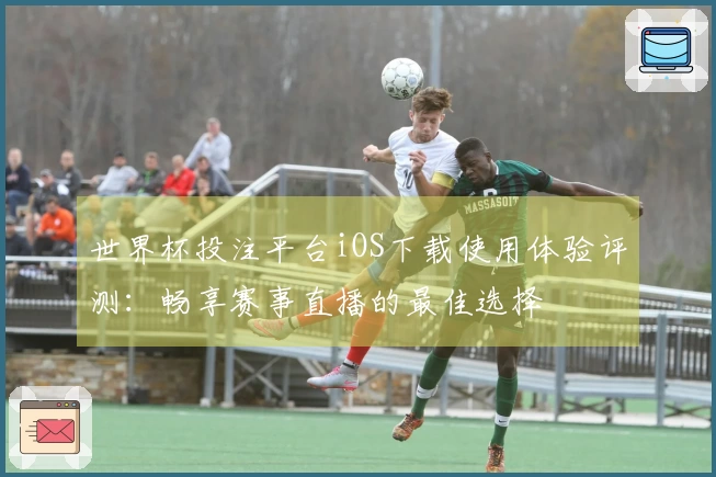 世界杯投注平台iOS下载使用体验评测：畅享赛事直播的最佳选择