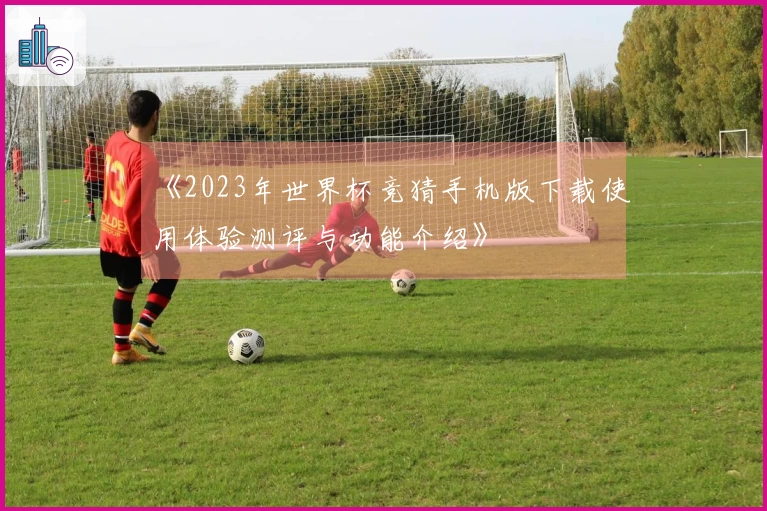 《2023年世界杯竞猜手机版下载使用体验测评与功能介绍》